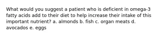 What would you suggest a patient who is deficient in omega-3 fatty acids add to their diet to help increase their intake of this important nutrient? a. almonds b. fish c. organ meats d. avocados e. eggs