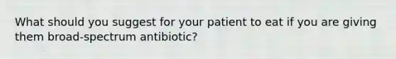 What should you suggest for your patient to eat if you are giving them broad-spectrum antibiotic?