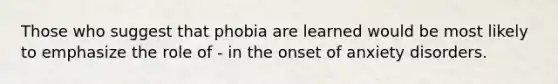 Those who suggest that phobia are learned would be most likely to emphasize the role of - in the onset of anxiety disorders.