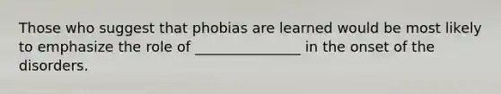 Those who suggest that phobias are learned would be most likely to emphasize the role of _______________ in the onset of the disorders.