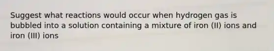 Suggest what reactions would occur when hydrogen gas is bubbled into a solution containing a mixture of iron (II) ions and iron (III) ions