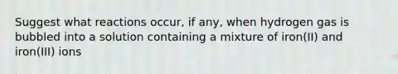 Suggest what reactions occur, if any, when hydrogen gas is bubbled into a solution containing a mixture of iron(II) and iron(III) ions