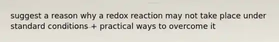 suggest a reason why a redox reaction may not take place under standard conditions + practical ways to overcome it