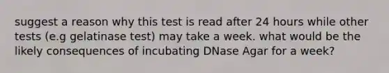 suggest a reason why this test is read after 24 hours while other tests (e.g gelatinase test) may take a week. what would be the likely consequences of incubating DNase Agar for a week?