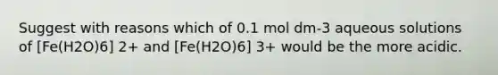 Suggest with reasons which of 0.1 mol dm-3 aqueous solutions of [Fe(H2O)6] 2+ and [Fe(H2O)6] 3+ would be the more acidic.