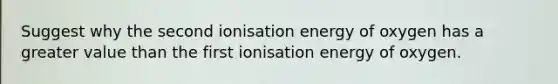 Suggest why the second ionisation energy of oxygen has a greater value than the first ionisation energy of oxygen.