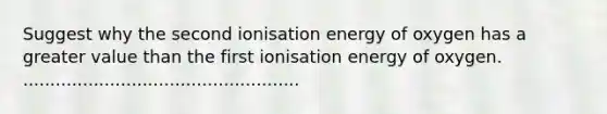 Suggest why the second ionisation energy of oxygen has a greater value than the first ionisation energy of oxygen. ...................................................