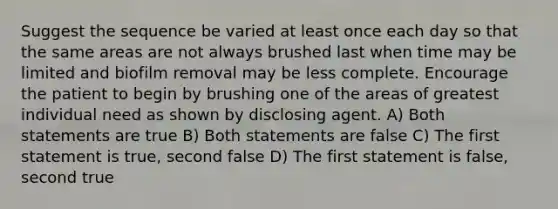 Suggest the sequence be varied at least once each day so that the same areas are not always brushed last when time may be limited and biofilm removal may be less complete. Encourage the patient to begin by brushing one of the areas of greatest individual need as shown by disclosing agent. A) Both statements are true B) Both statements are false C) The first statement is true, second false D) The first statement is false, second true