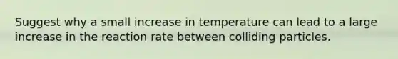 Suggest why a small increase in temperature can lead to a large increase in the reaction rate between colliding particles.