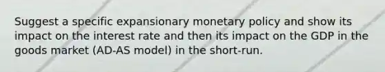 Suggest a specific expansionary monetary policy and show its impact on the interest rate and then its impact on the GDP in the goods market (AD-AS model) in the short-run.