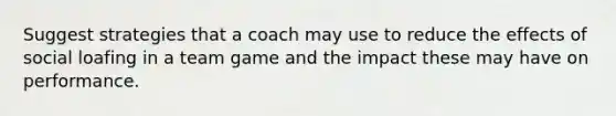 Suggest strategies that a coach may use to reduce the effects of social loafing in a team game and the impact these may have on performance.