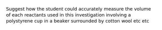 Suggest how the student could accurately measure the volume of each reactants used in this investigation involving a polystyrene cup in a beaker surrounded by cotton wool etc etc