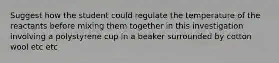 Suggest how the student could regulate the temperature of the reactants before mixing them together in this investigation involving a polystyrene cup in a beaker surrounded by cotton wool etc etc