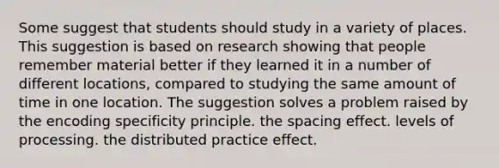 Some suggest that students should study in a variety of places. This suggestion is based on research showing that people remember material better if they learned it in a number of different locations, compared to studying the same amount of time in one location. The suggestion solves a problem raised by the encoding specificity principle. the spacing effect. levels of processing. the distributed practice effect.