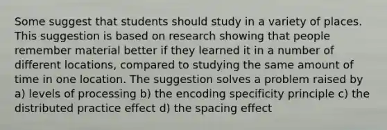 Some suggest that students should study in a variety of places. This suggestion is based on research showing that people remember material better if they learned it in a number of different locations, compared to studying the same amount of time in one location. The suggestion solves a problem raised by a) levels of processing b) the encoding specificity principle c) the distributed practice effect d) the spacing effect