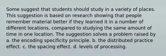 Some suggest that students should study in a variety of places. This suggestion is based on research showing that people remember material better if they learned it in a number of different locations, compared to studying the same amount of time in one location. The suggestion solves a problem raised by a. the encoding specificity principle. b. the distributed practice effect. c. the spacing effect. d. levels of processing.