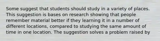 Some suggest that students should study in a variety of places. This suggestion is bases on research showing that people remember material better if they learning it in a number of different locations, compared to studying the same amount of time in one location. The suggestion solves a problem raised by