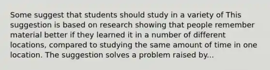 Some suggest that students should study in a variety of This suggestion is based on research showing that people remember material better if they learned it in a number of different locations, compared to studying the same amount of time in one location. The suggestion solves a problem raised by...