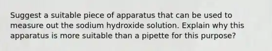 Suggest a suitable piece of apparatus that can be used to measure out the sodium hydroxide solution. Explain why this apparatus is more suitable than a pipette for this purpose?