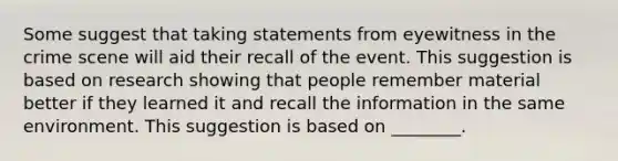 Some suggest that taking statements from eyewitness in the crime scene will aid their recall of the event. This suggestion is based on research showing that people remember material better if they learned it and recall the information in the same environment. This suggestion is based on ________.