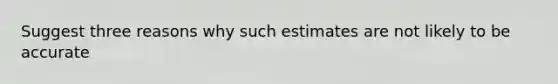 Suggest three reasons why such estimates are not likely to be accurate