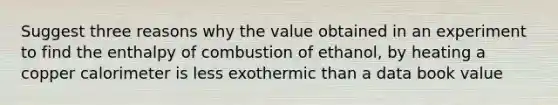 Suggest three reasons why the value obtained in an experiment to find the enthalpy of combustion of ethanol, by heating a copper calorimeter is less exothermic than a data book value