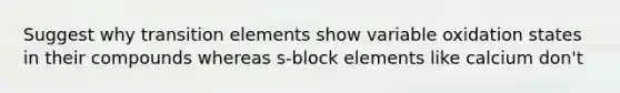 Suggest why transition elements show variable oxidation states in their compounds whereas s-block elements like calcium don't