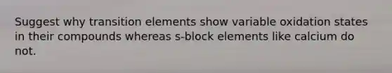 Suggest why transition elements show variable oxidation states in their compounds whereas s-block elements like calcium do not.