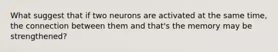 What suggest that if two neurons are activated at the same time, the connection between them and that's the memory may be strengthened?