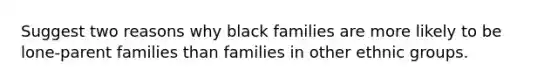 Suggest two reasons why black families are more likely to be lone-parent families than families in other ethnic groups.