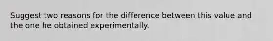 Suggest two reasons for the difference between this value and the one he obtained experimentally.