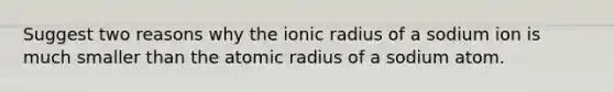 Suggest two reasons why the ionic radius of a sodium ion is much smaller than the atomic radius of a sodium atom.