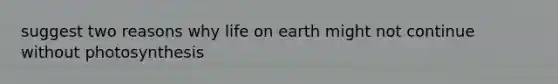 suggest two reasons why life on earth might not continue without photosynthesis