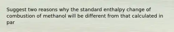 Suggest two reasons why the standard enthalpy change of combustion of methanol will be different from that calculated in par