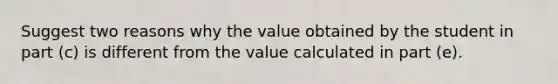 Suggest two reasons why the value obtained by the student in part (c) is different from the value calculated in part (e).