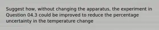 Suggest how, without changing the apparatus, the experiment in Question 04.3 could be improved to reduce the percentage uncertainty in the temperature change