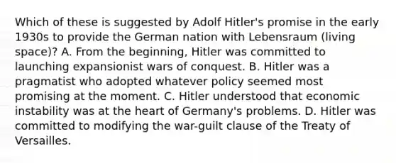 Which of these is suggested by Adolf Hitler's promise in the early 1930s to provide the German nation with Lebensraum (living space)? A. From the beginning, Hitler was committed to launching expansionist wars of conquest. B. Hitler was a pragmatist who adopted whatever policy seemed most promising at the moment. C. Hitler understood that economic instability was at the heart of Germany's problems. D. Hitler was committed to modifying the war-guilt clause of the Treaty of Versailles.