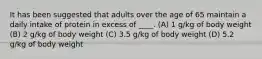 It has been suggested that adults over the age of 65 maintain a daily intake of protein in excess of ____. (A) 1 g/kg of body weight (B) 2 g/kg of body weight (C) 3.5 g/kg of body weight (D) 5.2 g/kg of body weight