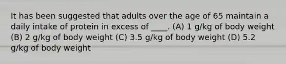 It has been suggested that adults over the age of 65 maintain a daily intake of protein in excess of ____. (A) 1 g/kg of body weight (B) 2 g/kg of body weight (C) 3.5 g/kg of body weight (D) 5.2 g/kg of body weight