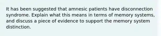 It has been suggested that amnesic patients have disconnection syndrome. Explain what this means in terms of memory systems, and discuss a piece of evidence to support the memory system distinction.