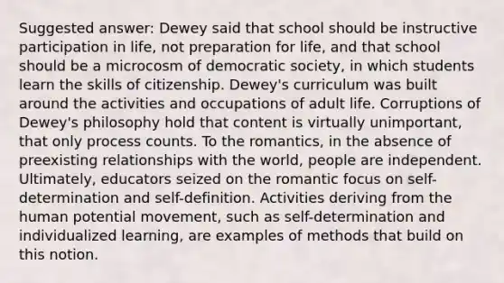 Suggested answer: Dewey said that school should be instructive participation in life, not preparation for life, and that school should be a microcosm of democratic society, in which students learn the skills of citizenship. Dewey's curriculum was built around the activities and occupations of adult life. Corruptions of Dewey's philosophy hold that content is virtually unimportant, that only process counts. To the romantics, in the absence of preexisting relationships with the world, people are independent. Ultimately, educators seized on the romantic focus on self-determination and self-definition. Activities deriving from the human potential movement, such as self-determination and individualized learning, are examples of methods that build on this notion.