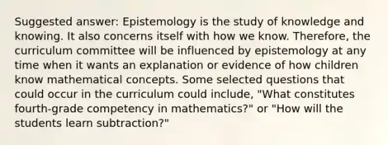 Suggested answer: Epistemology is the study of knowledge and knowing. It also concerns itself with how we know. Therefore, the curriculum committee will be influenced by epistemology at any time when it wants an explanation or evidence of how children know mathematical concepts. Some selected questions that could occur in the curriculum could include, "What constitutes fourth-grade competency in mathematics?" or "How will the students learn subtraction?"