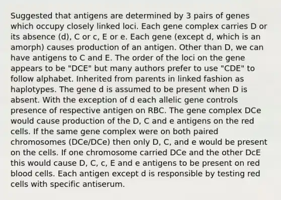 Suggested that antigens are determined by 3 pairs of genes which occupy closely linked loci. Each gene complex carries D or its absence (d), C or c, E or e. Each gene (except d, which is an amorph) causes production of an antigen. Other than D, we can have antigens to C and E. The order of the loci on the gene appears to be "DCE" but many authors prefer to use "CDE" to follow alphabet. Inherited from parents in linked fashion as haplotypes. The gene d is assumed to be present when D is absent. With the exception of d each allelic gene controls presence of respective antigen on RBC. The gene complex DCe would cause production of the D, C and e antigens on the red cells. If the same gene complex were on both paired chromosomes (DCe/DCe) then only D, C, and e would be present on the cells. If one chromosome carried DCe and the other DcE this would cause D, C, c, E and e antigens to be present on red blood cells. Each antigen except d is responsible by testing red cells with specific antiserum.