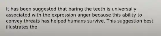 It has been suggested that baring the teeth is universally associated with the expression anger because this ability to convey threats has helped humans survive. This suggestion best illustrates the