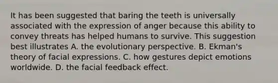 It has been suggested that baring the teeth is universally associated with the expression of anger because this ability to convey threats has helped humans to survive. This suggestion best illustrates A. the evolutionary perspective. B. Ekman's theory of facial expressions. C. how gestures depict emotions worldwide. D. the facial feedback effect.