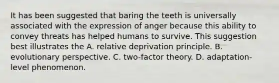 It has been suggested that baring the teeth is universally associated with the expression of anger because this ability to convey threats has helped humans to survive. This suggestion best illustrates the A. relative deprivation principle. B. evolutionary perspective. C. two-factor theory. D. adaptation-level phenomenon.