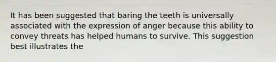 It has been suggested that baring the teeth is universally associated with the expression of anger because this ability to convey threats has helped humans to survive. This suggestion best illustrates the