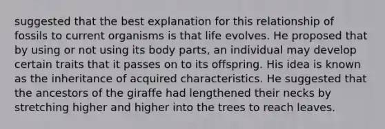 suggested that the best explanation for this relationship of fossils to current organisms is that life evolves. He proposed that by using or not using its body parts, an individual may develop certain traits that it passes on to its offspring. His idea is known as the inheritance of acquired characteristics. He suggested that the ancestors of the giraffe had lengthened their necks by stretching higher and higher into the trees to reach leaves.