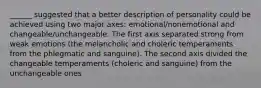 ______ suggested that a better description of personality could be achieved using two major axes: emotional/nonemotional and changeable/unchangeable. The first axis separated strong from weak emotions (the melancholic and choleric temperaments from the phlegmatic and sanguine). The second axis divided the changeable temperaments (choleric and sanguine) from the unchangeable ones