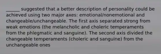 ______ suggested that a better description of personality could be achieved using two major axes: emotional/nonemotional and changeable/unchangeable. The first axis separated strong from weak emotions (the melancholic and choleric temperaments from the phlegmatic and sanguine). The second axis divided the changeable temperaments (choleric and sanguine) from the unchangeable ones